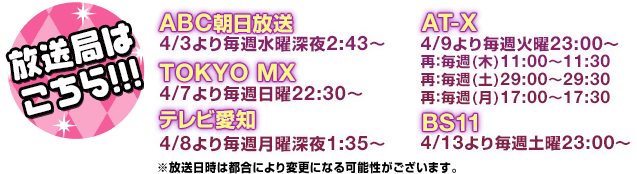 ◎ABC朝日放送：4/3より毎週水曜深夜2:43～　◎TOKYO MX：4/7より毎週日曜22:30～　◎テレビ愛知：4/8より毎週月曜深夜1:35～　◎AT-X：4/9より毎週火曜23:00～　(再：毎週(木)11:00-11:30／再：毎週(土)29:00-29:30／再：毎週(月)17:00-17:30)　◎BS11：4/13より毎週土曜23:00～　※放送日時は都合により変更になる可能性がございます。