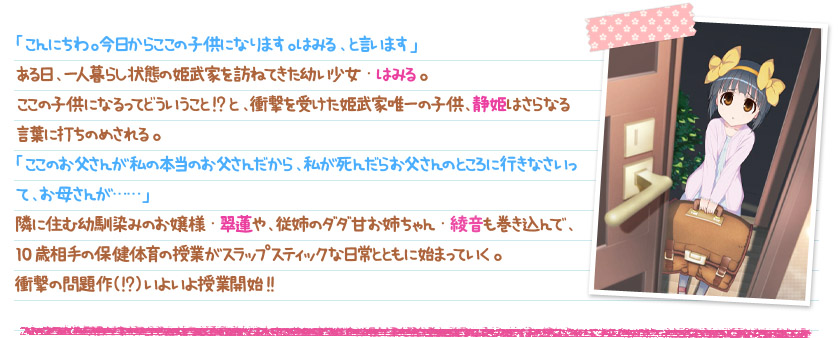 「こんにちわ。今日からここの子供になります。はみる、と言います」ある日、一人暮らし状態の姫武家を訪ねてきた幼い少女・はみる。ここの子供になるってどういうこと!?と、衝撃を受けた姫武家唯一の子供、静姫はさらなる言葉に打ちのめされる。「ここのお父さんが私の本当のお父さんだから、私が死んだらお父さんのところに行きなさいって、お母さんが……」隣に住む幼馴染みのお嬢様・翠蓮や、従姉のダダ甘お姉ちゃん・綾音も巻き込んで、10歳相手の保健体育の授業がスラップスティックな日常とともに始まっていく。衝撃の問題作（!?）いよいよ授業開始!!