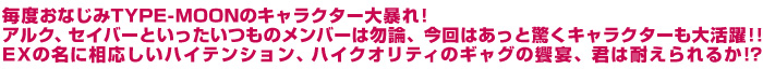 毎度おなじみTYPE-MOONのキャラクター大暴れ! アルク、セイバーといったいつものメンバーは勿論、今回はあっと驚くキャラクターも大活躍!! EXの名に相応しいハイテンション、ハイクオリティのギャグの饗宴、君は耐えられるか!?