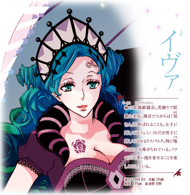 【イヴァ】輪(サーカス)の貮號艇闘員(にごうていとういん)。男勝りで妖艶な美女。團員たちからは「姐さん」と呼ばれることも。女子に対してはフェミニストだが男子に対してはかなりスパルタ。特に喰にはとても怖がられている。ツクモに可愛い服を着せることを楽しみにしている。誕生日：8月7日　年齢：25歳　身長：175㎝　血液型：Ｂ型