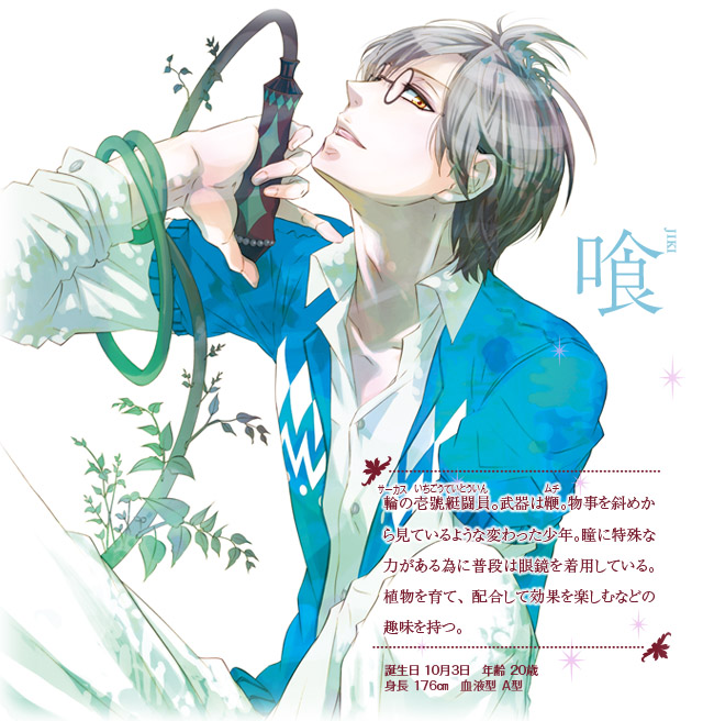 【喰(ジキ)】輪(サーカス)の壱號艇闘員(いちごうていとういん)。武器は鞭(ムチ)。物事を斜めから見ているような変わった少年。瞳に特殊な力がある為に普段は眼鏡を着用している。植物を育て、配合して効果を楽しむなどの趣味を持つ。誕生日：10月3日　年齢：20歳　身長：176㎝　血液型：Ａ型
