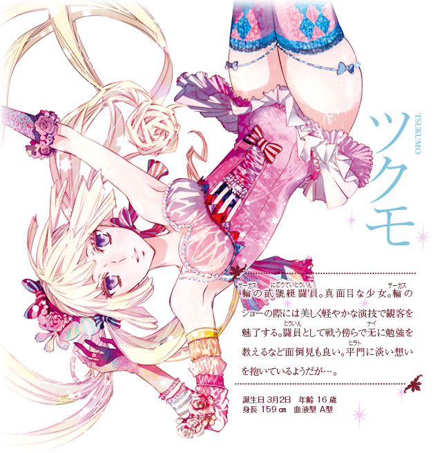 【ツクモ】輪(サーカス)の貮號艇闘員(にごうていとういん)。真面目な少女。輪(サーカス)のショーの際には美しく軽やかな演技で観客を魅了する。闘員(とういん)として戦う傍らで无(ナイ)に勉強を教えるなど面倒見も良い。平門(ひらと)に淡い想いを抱いているようだが…。誕生日：３月２日　年齢：16歳　身長：159㎝　血液型：Ａ型